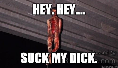 Hey. Hey.... Suck my DICK.  Suck my dick