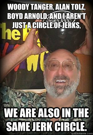 Woody Tanger, Alan Tolz, Boyd Arnold, and I aren't just a circle of jerks, We are also in the same jerk circle.   