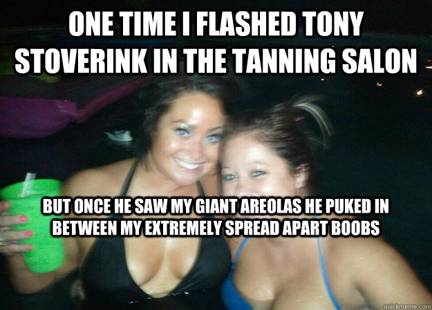 one time i flashed tony stoverink in the tanning salon but once he saw my giant areolas he puked in  between my extremely spread apart boobs - one time i flashed tony stoverink in the tanning salon but once he saw my giant areolas he puked in  between my extremely spread apart boobs  Misc