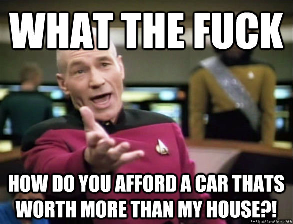 what the fuck how do you afford a car thats worth more than my house?!  Annoyed Picard HD