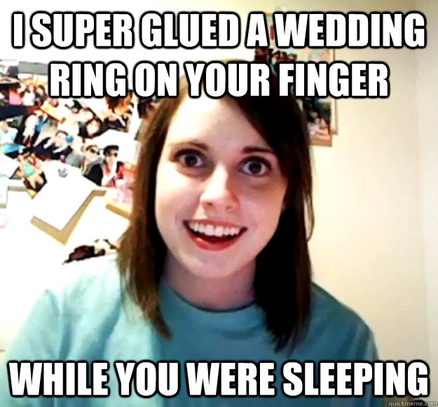 i super glued a wedding ring on your finger while you were sleeping  Overly Attached Girlfriend