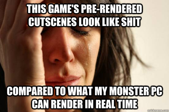 this game's Pre-rendered cutscenes look like shit compared to what my monster PC can render in real time  First World Problems