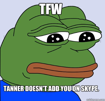 Tanner doesn't add you on skype. TFW  FEELS BAD MAN