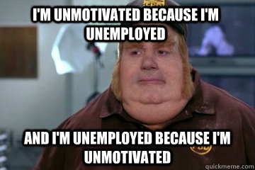 I'm unmotivated because I'm unemployed And I'm unemployed because I'm unmotivated - I'm unmotivated because I'm unemployed And I'm unemployed because I'm unmotivated  Fat Bastard awkward moment