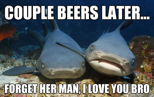 couple beers later... forget her man, i love you bro  Compassionate Shark Friend
