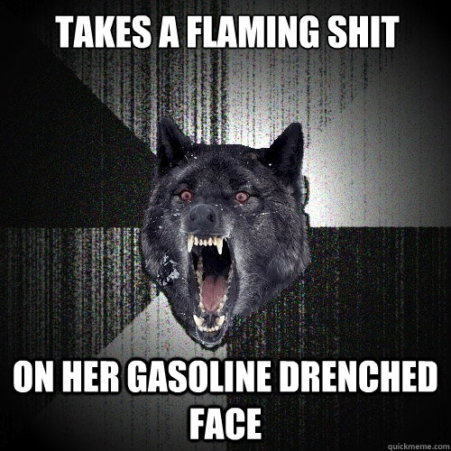 Takes a flaming shit on her gasoline drenched face  Insanity Wolf