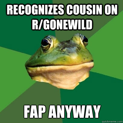 recognizes cousin on r/gonewild fap anyway  Foul Bachelor Frog