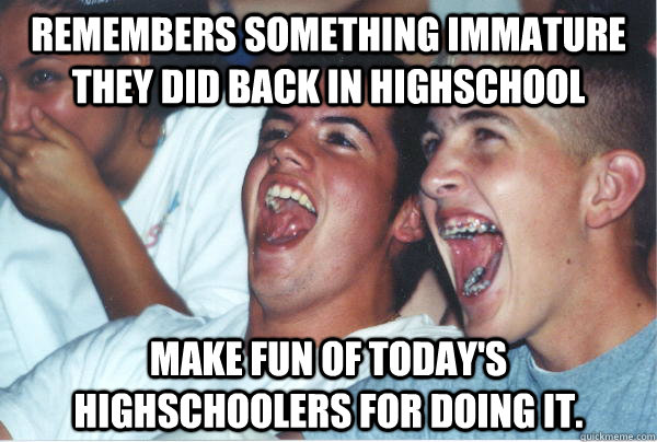 Remembers something immature they did back in highschool Make fun of today's highschoolers for doing it.  Immature High Schoolers