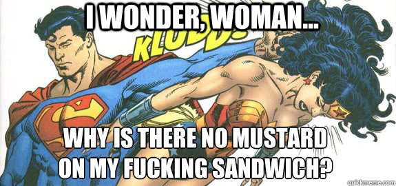 I wonder, woman... Why is there no mustard 
on my fucking sandwich? - I wonder, woman... Why is there no mustard 
on my fucking sandwich?  Super Sammich