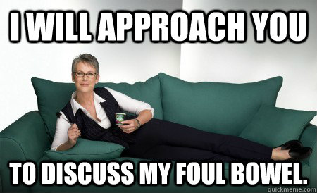I will approach you to discuss my foul bowel.  Jamie Lee Curtis