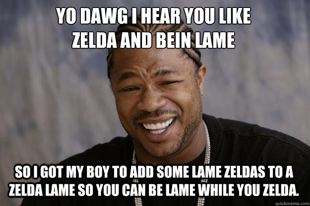 YO DAWG I HEAR YOU LIKE 
Zelda and bein lame So I got my boy to add some lame zeldas to a zelda lame so you can be lame while you zelda. - YO DAWG I HEAR YOU LIKE 
Zelda and bein lame So I got my boy to add some lame zeldas to a zelda lame so you can be lame while you zelda.  Xzibit meme