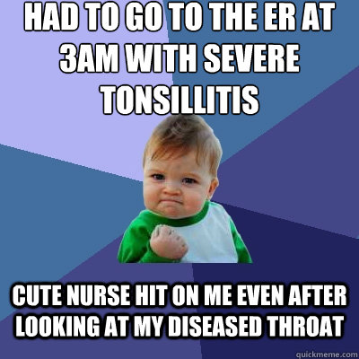 Had to go to the er at 3am with severe tonsillitis  cute nurse hit on me even after looking at my diseased throat  Success Kid