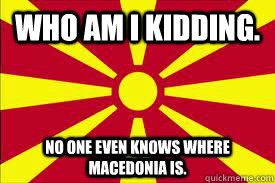 Who am I kidding. No one even knows where Macedonia is. - Who am I kidding. No one even knows where Macedonia is.  Malcontented Macedonia