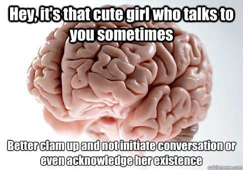 Hey, it's that cute girl who talks to you sometimes Better clam up and not initiate conversation or even acknowledge her existence   Scumbag Brain