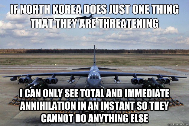 If North Korea does just one thing that they are threatening I can only see total and immediate annihilation in an instant so they cannot do anything else - If North Korea does just one thing that they are threatening I can only see total and immediate annihilation in an instant so they cannot do anything else  North Korea