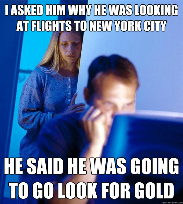 I asked him why he was looking at flights to New York City he said he was going to go look for gold  Redditors Wife