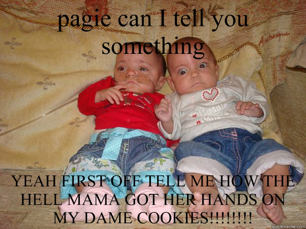 pagie can I tell you something YEAH FIRST OFF TELL ME HOW THE HELL MAMA GOT HER HANDS ON MY DAME COOKIES!!!!!!!!  