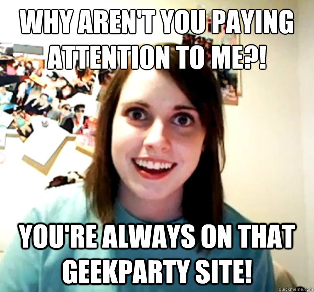 Why aren't you paying attention to me?! you're always on that geekparty site!   Overly Attached Girlfriend