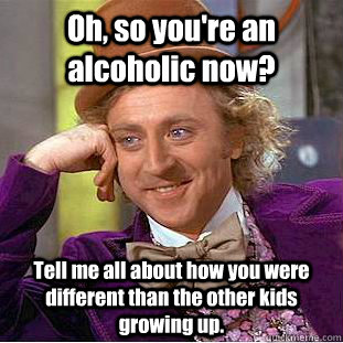 Oh, so you're an alcoholic now? Tell me all about how you were different than the other kids growing up. - Oh, so you're an alcoholic now? Tell me all about how you were different than the other kids growing up.  Condescending Wonka