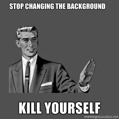 Stop changing the background  kill yourself
