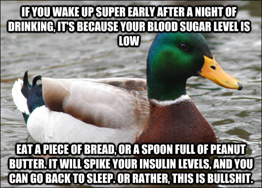 if you wake up super early after a night of drinking, it's because your blood sugar level is low eat a piece of bread, or a spoon full of peanut butter. it will spike your insulin levels, and you can go back to sleep. Or rather, this is bullshit.  Actual Advice Mallard