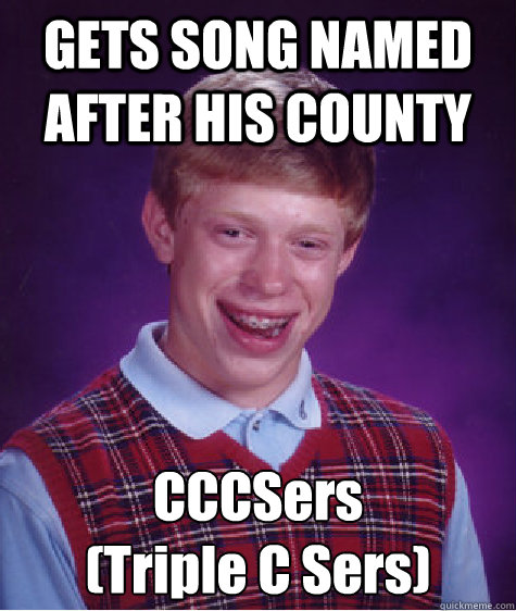 GETS SONG NAMED AFTER HIS COUNTY CCCSers
(Triple C Sers)  Bad Luck Brian