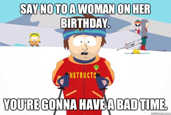 Say NO to a woman on her birthday. You're gonna have A bad time.  Super Cool Ski Instructor