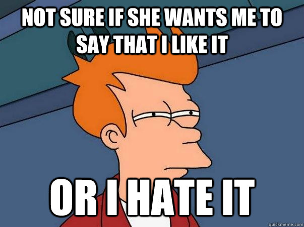 Not sure if She wants me to say that I like it  or I hate it - Not sure if She wants me to say that I like it  or I hate it  NOT SURE IF BEING HELP OR ABUSED