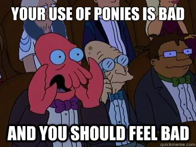 Your use of ponies is bad And you should feel bad  X is bad and you should feel bad