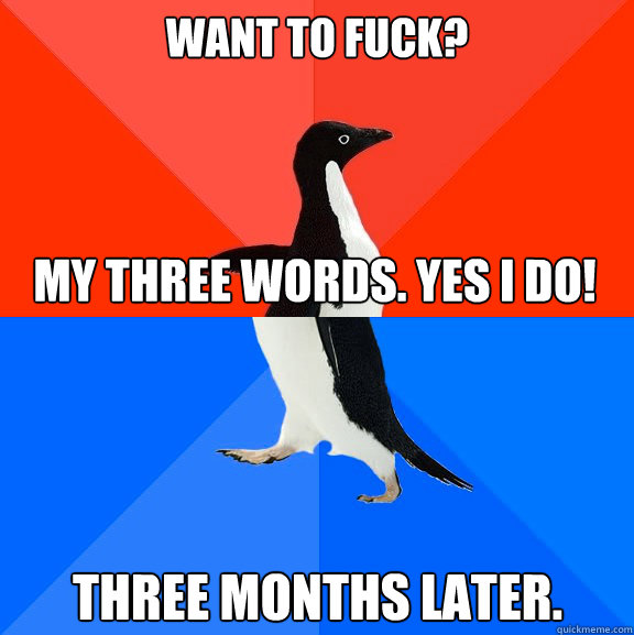 Want to fuck? my three words. Yes i do! three months later.  Socially Awesome Awkward Penguin
