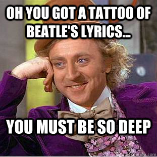 oh you got a tattoo of beatle's lyrics... You must be so deep - oh you got a tattoo of beatle's lyrics... You must be so deep  Condescending Wonka