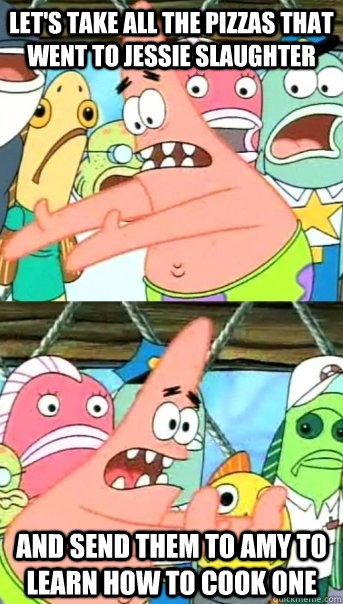 Let's take all the pizzas that went to Jessie Slaughter and send them to Amy to learn how to cook one  Push it somewhere else Patrick