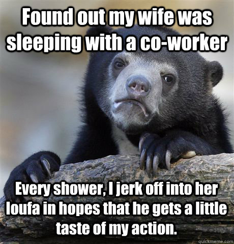 Found out my wife was sleeping with a co-worker Every shower, I jerk off into her loufa in hopes that he gets a little taste of my action. - Found out my wife was sleeping with a co-worker Every shower, I jerk off into her loufa in hopes that he gets a little taste of my action.  Confession Bear
