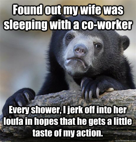 Found out my wife was sleeping with a co-worker Every shower, I jerk off into her loufa in hopes that he gets a little taste of my action.  Confession Bear