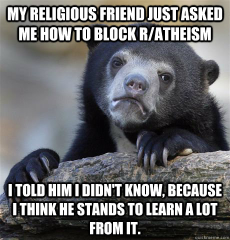 My religious friend just asked me how to block r/atheism I told him i didn't know, because I think he stands to learn a lot from it.  Confession Bear