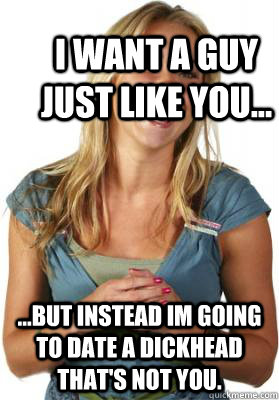 I want a guy just like you... ...but instead im going to date a dickhead that's not you.  Friend Zone Fiona
