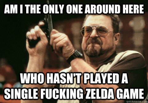 Am I the only one around here Who hasn't played a single fucking Zelda game - Am I the only one around here Who hasn't played a single fucking Zelda game  Am I the only one