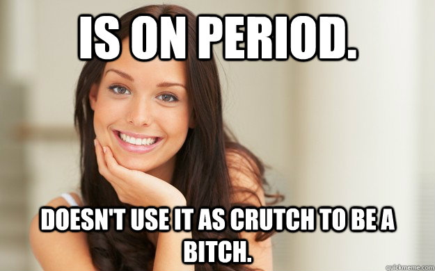 Is on period. Doesn't use it as crutch to be a bitch.  Good Girl Gina