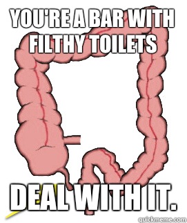 You're a bar with filthy toilets Deal with it.  Scumbag Bowels