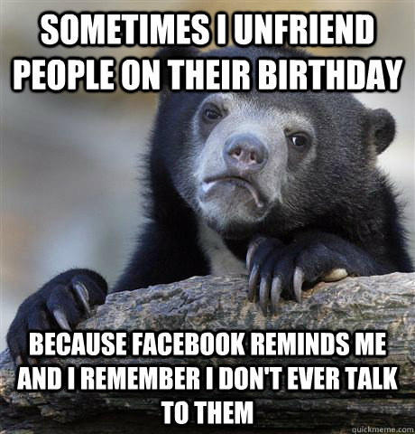 Sometimes I unfriend people on their birthday Because Facebook reminds me and I remember I don't ever talk to them  Confession Bear