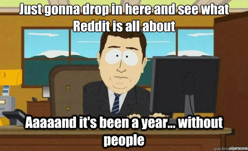 Just gonna drop in here and see what Reddit is all about Aaaaand it's been a year... without people  aaaand its gone