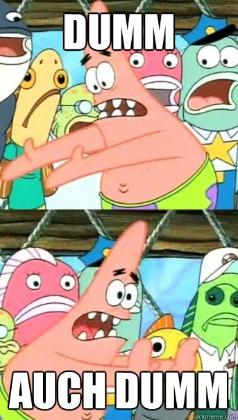 dumm auch dumm  Push it somewhere else Patrick