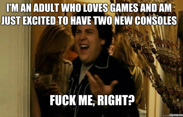 I'm an adult who loves games and am just excited to have two new consoles FUCK ME, RIGHT?  fuck me right
