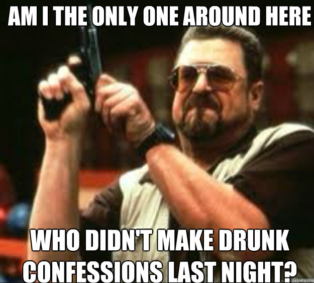 AM i the only one around here who didn't make drunk confessions last night?  Angey Walter