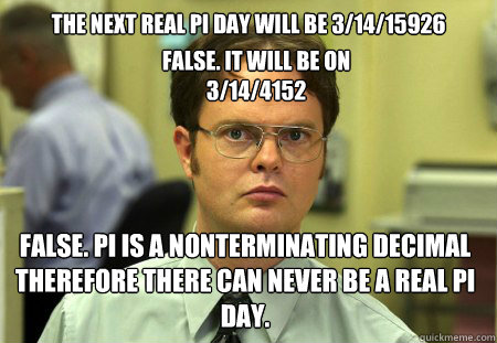 The next real pi day will be 3/14/15926 False. Pi is a nonterminating decimal therefore there can never be a real pi day.  False. It will be on 3/14/4152 - The next real pi day will be 3/14/15926 False. Pi is a nonterminating decimal therefore there can never be a real pi day.  False. It will be on 3/14/4152  Dwight