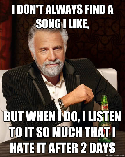 I don't always find a song i like, But when i do, I listen to it so much that i hate it after 2 days  The Most Interesting Man In The World