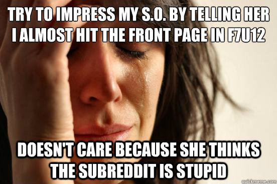 try to impress my s.o. by telling her I almost hit the front page in f7u12 doesn't care because she thinks the subreddit is stupid  First World Problems