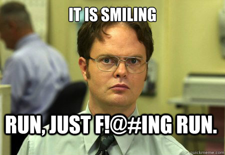it is smiling Run, just f!@#ing run.  Dwight