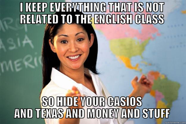 I KEEP EVERYTHING THAT IS NOT RELATED TO THE ENGLISH CLASS SO HIDE YOUR CASIOS AND TEXAS AND MONEY AND STUFF Unhelpful High School Teacher