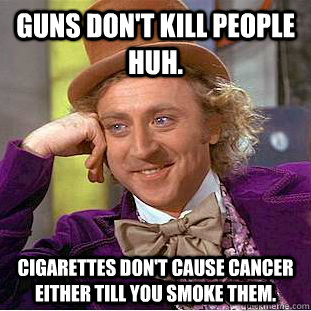 Guns don't kill people huh.  Cigarettes don't cause cancer either till you smoke them.    Condescending Wonka